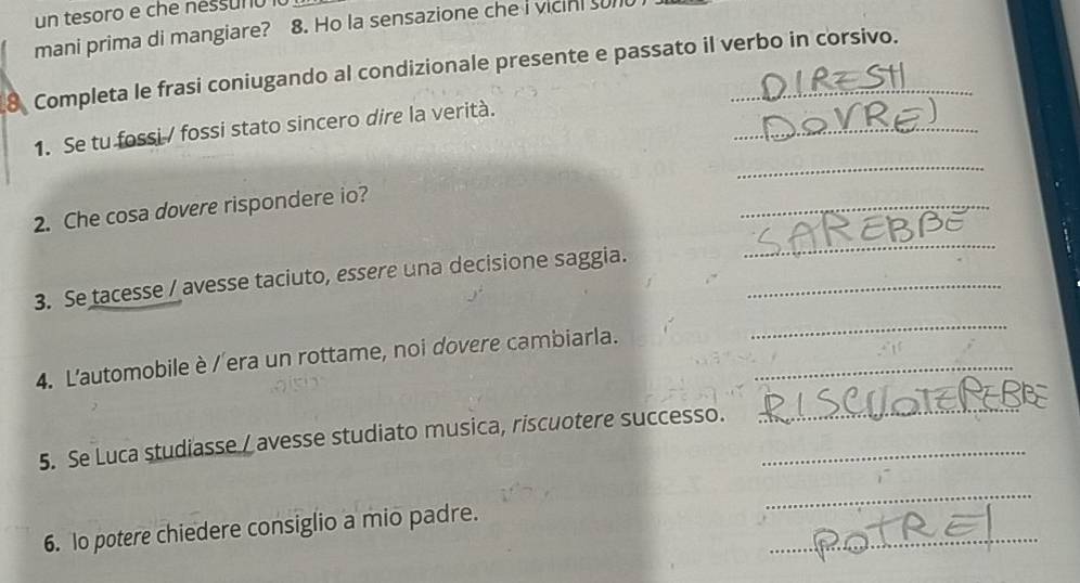 un tesoro e che nessunu 
mani prima di mangiare? 8. Ho la sensazione che I vicini sun 
8 Completa le frasi coniugando al condizionale presente e passato il verbo in corsivo. 
_ 
_ 
1. Se tu fossi / fossi stato sincero dire la verità. 
2. Che cosa dovere rispondere io? 
_ 
3. Se tacesse / avesse taciuto, essere una decisione saggia._ 
_ 
4. L'automobile è / era un rottame, noi dovere cambiarla._ 
_ 
5. Se Luca studiasse / avesse studiato musica, riscuotere successo._ 
_ 
_ 
_ 
6. Io potere chiedere consiglio a mio padre.