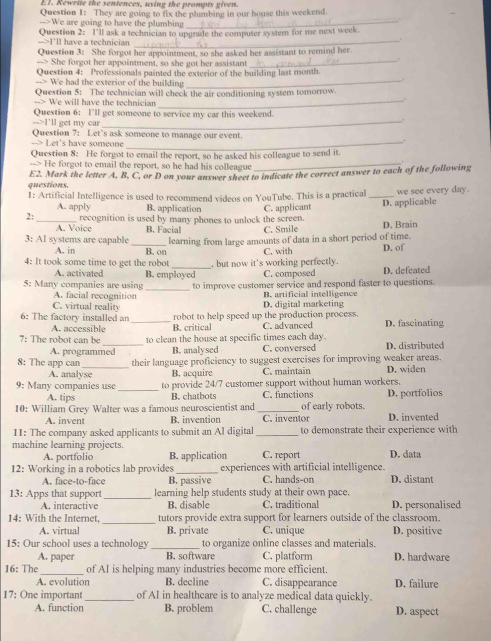 El. Rewrite the sentences, using the prompts given.
Question 1: They are going to fix the plumbing in our house this weekend.
-->We are going to have the plumbing
_
Question 2: I’ll ask a technician to upgrade the computer system for me next week.
-->I'll have a technician_
.
Question 3: She forgot her appointment, so she asked her assistant to remind her.
--> She forgot her appointment, so she got her assistant
_c
_
Question 4: Professionals painted the exterior of the building last month.
--> We had the exterior of the building
_
Question 5: The technician will check the air conditioning system tomorrow.
--> We will have the technician
Question 6: I’ll get someone to service my car this weekend.
-->I'll get my car_
.
Question 7: Let's ask someone to manage our event.
--> Let's have someone_
Question 8: He forgot to email the report, so he asked his colleague to send it.
--> He forgot to email the report, so he had his colleague_
E2. Mark the letter A, B, C, or D on your answer sheet to indicate the correct answer to each of the following
questions.
1: Artificial Intelligence is used to recommend videos on YouTube. This is a practical _we see every day.
A. apply B. application C. applicant D. applicable
2:_ recognition is used by many phones to unlock the screen.
A. Voice B. Facial C. Smile D. Brain
3: AI systems are capable _learning from large amounts of data in a short period of time.
A. in B. on C. with D. of
4: It took some time to get the robot _, but now it's working perfectly.
A. activated B. employed C. composed D. defeated
5: Many companies are using _to improve customer service and respond faster to questions.
A. facial recognition B. artificial intelligence
C. virtual reality D. digital marketing
6: The factory installed an _robot to help speed up the production process.
A. accessible B. critical C. advanced D. fascinating
7: The robot can be _to clean the house at specific times each day.
A. programmed B. analysed C. conversed D. distributed
8: The app can _their language proficiency to suggest exercises for improving weaker areas.
A. analyse B. acquire C. maintain D. widen
9: Many companies use _to provide 24/7 customer support without human workers.
A. tips B. chatbots C. functions D. portfolios
10: William Grey Walter was a famous neuroscientist and _of early robots.
A. invent B. invention C. inventor D. invented
11: The company asked applicants to submit an AI digital _to demonstrate their experience with
machine learning projects.
A. portfolio B. application C. report D. data
12: Working in a robotics lab provides _experiences with artificial intelligence.
A. face-to-face B. passive C. hands-on D. distant
13: Apps that support_ learning help students study at their own pace.
A. interactive B. disable C. traditional D. personalised
_
14: With the Internet, tutors provide extra support for learners outside of the classroom.
A. virtual B. private C. unique D. positive
15: Our school uses a technology _to organize online classes and materials.
A. paper B. software C. platform D. hardware
16: The_ of AI is helping many industries become more efficient.
A. evolution B. decline C. disappearance D. failure
17: One important_ of AI in healthcare is to analyze medical data quickly.
A. function B. problem C. challenge D. aspect