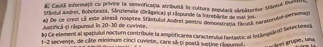 Caută informaţii cu privire la semnificaţia atribuită în cultura populară sărbătorilor Sfântul Dumitru, 
Sfântul Andrei, Boboteaza, Sânzienele (Drăgaica) și răspunde la întrebările de mai jos. 
a) De ce crezi că este aleasă noaptea Sfântului Andrei pentru demonstraţia fãcută naratorului-personaj? 
Justifică-ți răspunsul în 20-30 de cuvinte. 
b) Ce element al spațíului nocturn contribuie la amplificarea caracterului fantastic al întâmplării? Selectează 
1-2 secvențe, de câte minimum cinci cuvinte, care să-ți poată susține răspunsul. grărei grupe, una