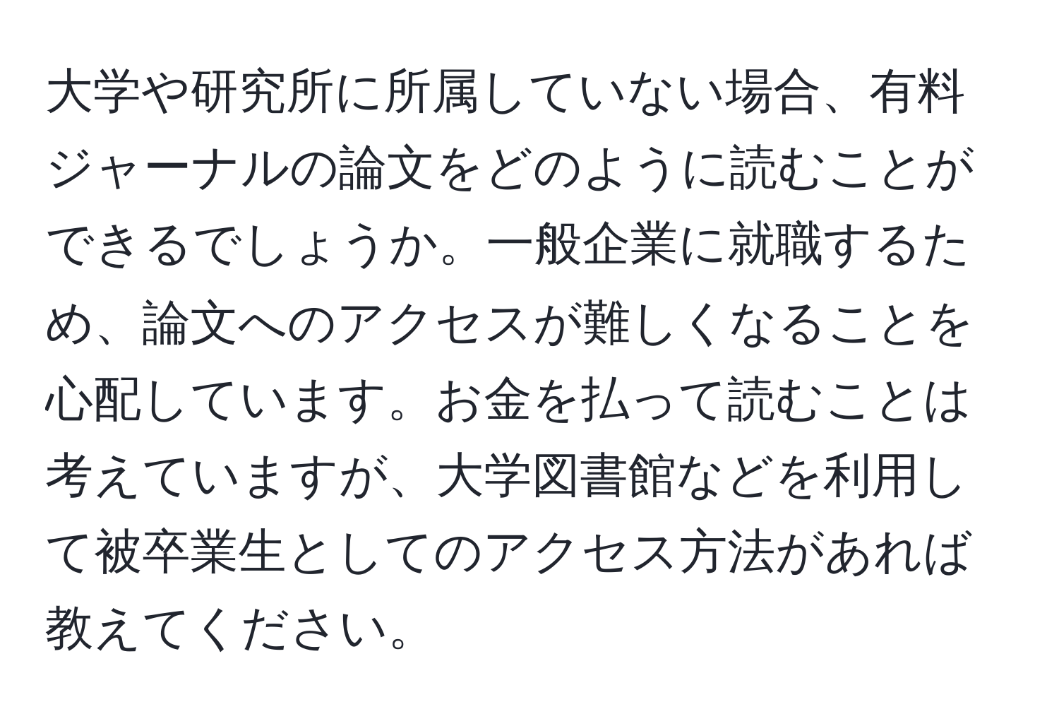 大学や研究所に所属していない場合、有料ジャーナルの論文をどのように読むことができるでしょうか。一般企業に就職するため、論文へのアクセスが難しくなることを心配しています。お金を払って読むことは考えていますが、大学図書館などを利用して被卒業生としてのアクセス方法があれば教えてください。