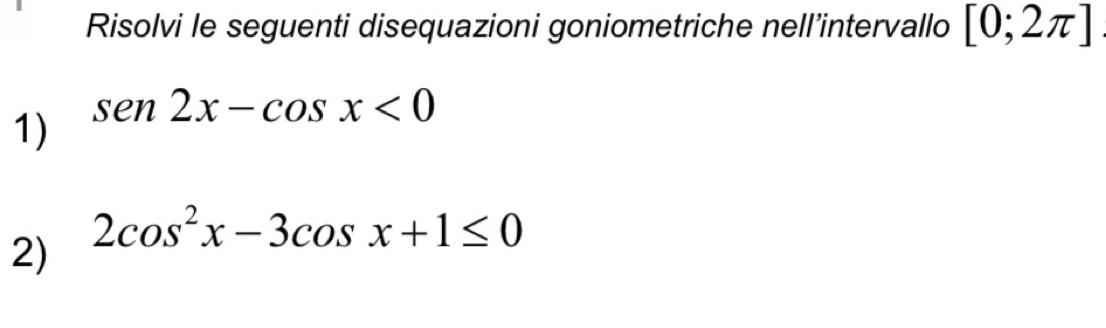 Risolvi le seguenti disequazioni goniometriche nell’intervallo [0;2π ]
sen2x-cos x<0</tex> 
1)
2cos^2x-3cos x+1≤ 0
2)