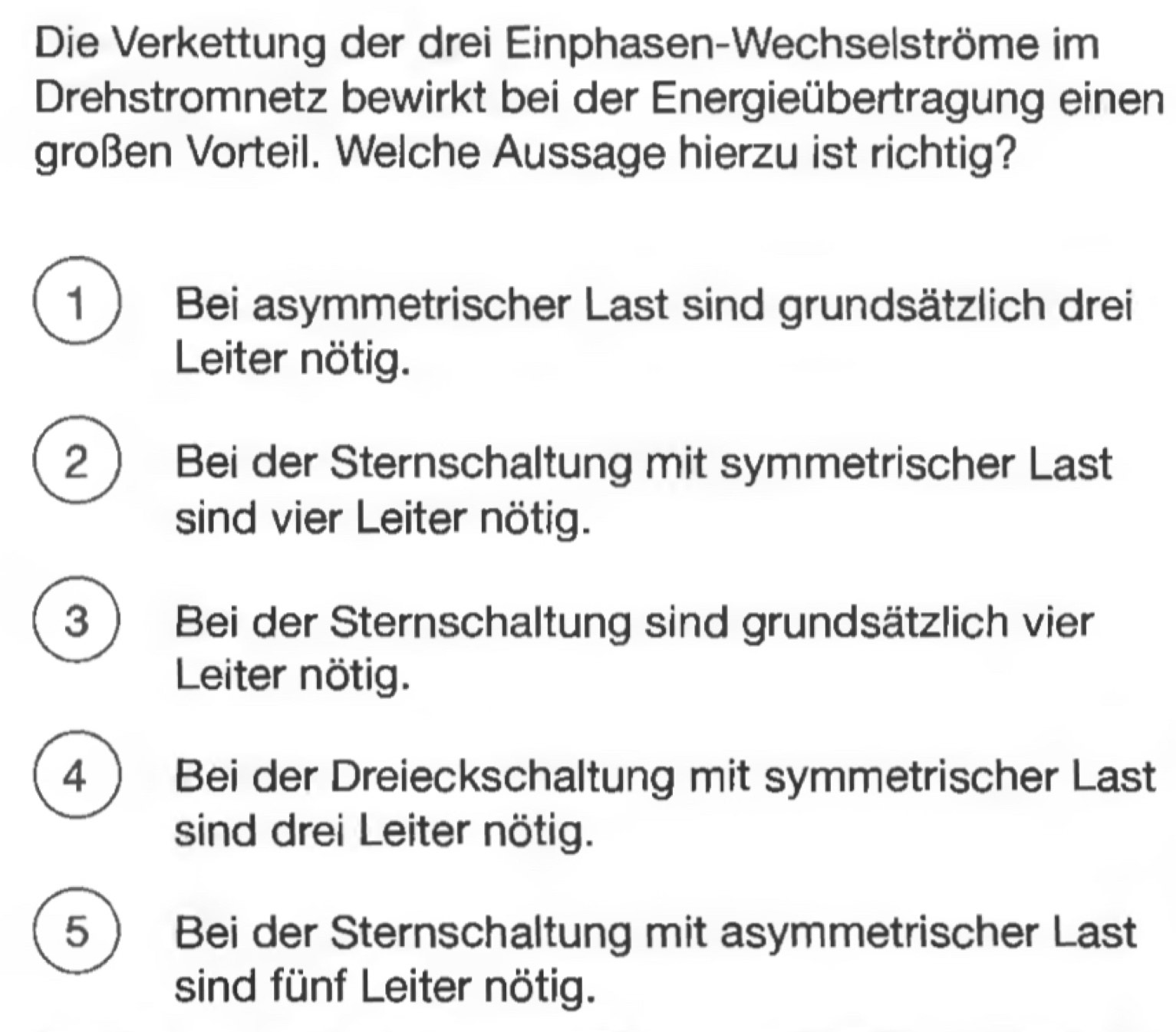 Die Verkettung der drei Einphasen-Wechselströme im
Drehstromnetz bewirkt bei der Energieübertragung einen
großen Vorteil. Welche Aussage hierzu ist richtig?
1 ) Bei asymmetrischer Last sind grundsätzlich drei
Leiter nötig.
2 Bei der Sternschaltung mit symmetrischer Last
sind vier Leiter nötig.
3 ) Bei der Sternschaltung sind grundsätzlich vier
Leiter nötig.
4  Bei der Dreieckschaltung mit symmetrischer Last
sind drei Leiter nötig.
5 Bei der Sternschaltung mit asymmetrischer Last
sind fünf Leiter nötig.