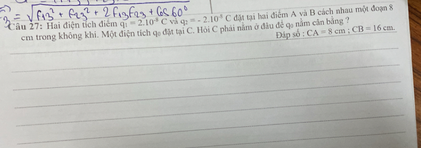 Hai điện tích điệm q_1=2.10^(-8)C và q_2=-2.10^(-8)C đặt tại hai điểm A và B cách nhau một đoạn 8
cm trong không khí. Một điện tích qo đặt tại C. Hỏi C phải nằm ở đầu đề qo nằm cân bằng ? CA=8cm; CB=16cm. Đáp số :