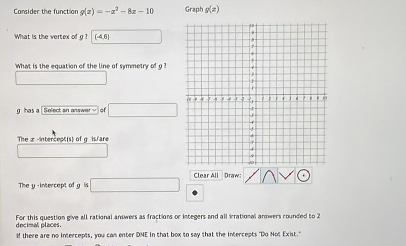 Consider the function g(x)=-x^2-8x-10 Graph g(x)
What is the vertex of g ? (-4,6)
What is the equation of the line of symmetry of g ?
∴ △ ADF=△ CDO
g has a Select an answer of □
The x-intercept(s) of g is/are 
_  
The y-intercept of g is □ Clear All Draw: 
For this question give all rational answers as fractions or integers and all irrational answers rounded to 2
decimal places. 
If there are no intercepts, you can enter DNE in that box to say that the intercepts "Do Not Exist."