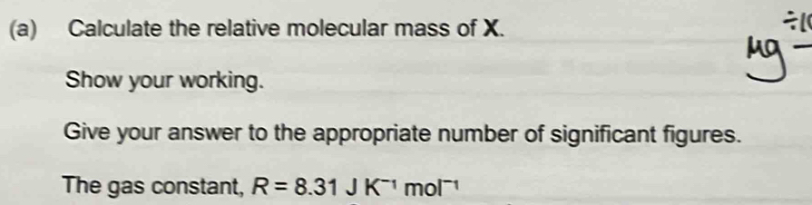 Calculate the relative molecular mass of X.

μỹ − 
Show your working. 
Give your answer to the appropriate number of significant figures. 
The gas constant, R=8.31JK^(-1)mol^(-1)