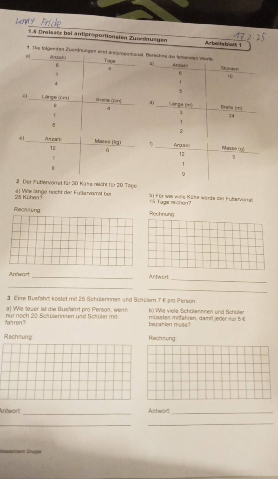 1.5 Dreisatz bei antiproportionalen Zuordnungen Arbeitsblatt 1 
1 Die folgenden Zuordnungen sBerechne die fehle 
2 Der Futtervorrat für 30 Kühe reicht für 20 Tage 
a) Wie lange reicht der Futtervorrat bei b) Für wie viele Kühe würde der Futtervorrat
25 Kühen? 15 Tage reichen? 
Rechnung: Rechnung 
Antwort:_ Antwort: 
_ 
_ 
_ 
3 Eine Busfahrt kostet mit 25 Schülerinnen und Schülern 7 € pro Person. 
a) Wie teuer ist die Busfahrt pro Person, wenn b) Wie viele Schülerinnen und Schüler 
nur noch 20 Schülerinnen und Schüler mit- müssten mitfahren, damit jeder nur 5 €
fahren? bezahlen muss? 
Rechnung: Rechnung: 
Antwort: _Antwort:_ 
_ 
_ 
Westermann Gruppe