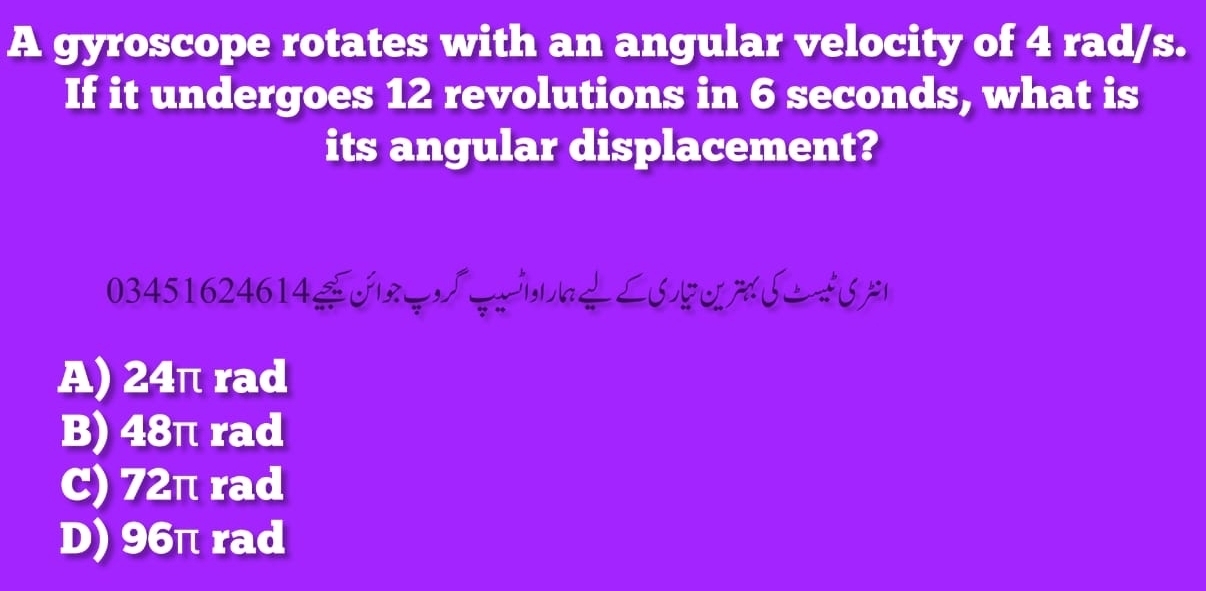 A gyroscope rotates with an angular velocity of 4 rad/s.
If it undergoes 12 revolutions in 6 seconds, what is
its angular displacement?
03451624614 | ∠6% 6 4%
A) 24π rad
B) 48π rad
C) 72π rad
D) 96π rad