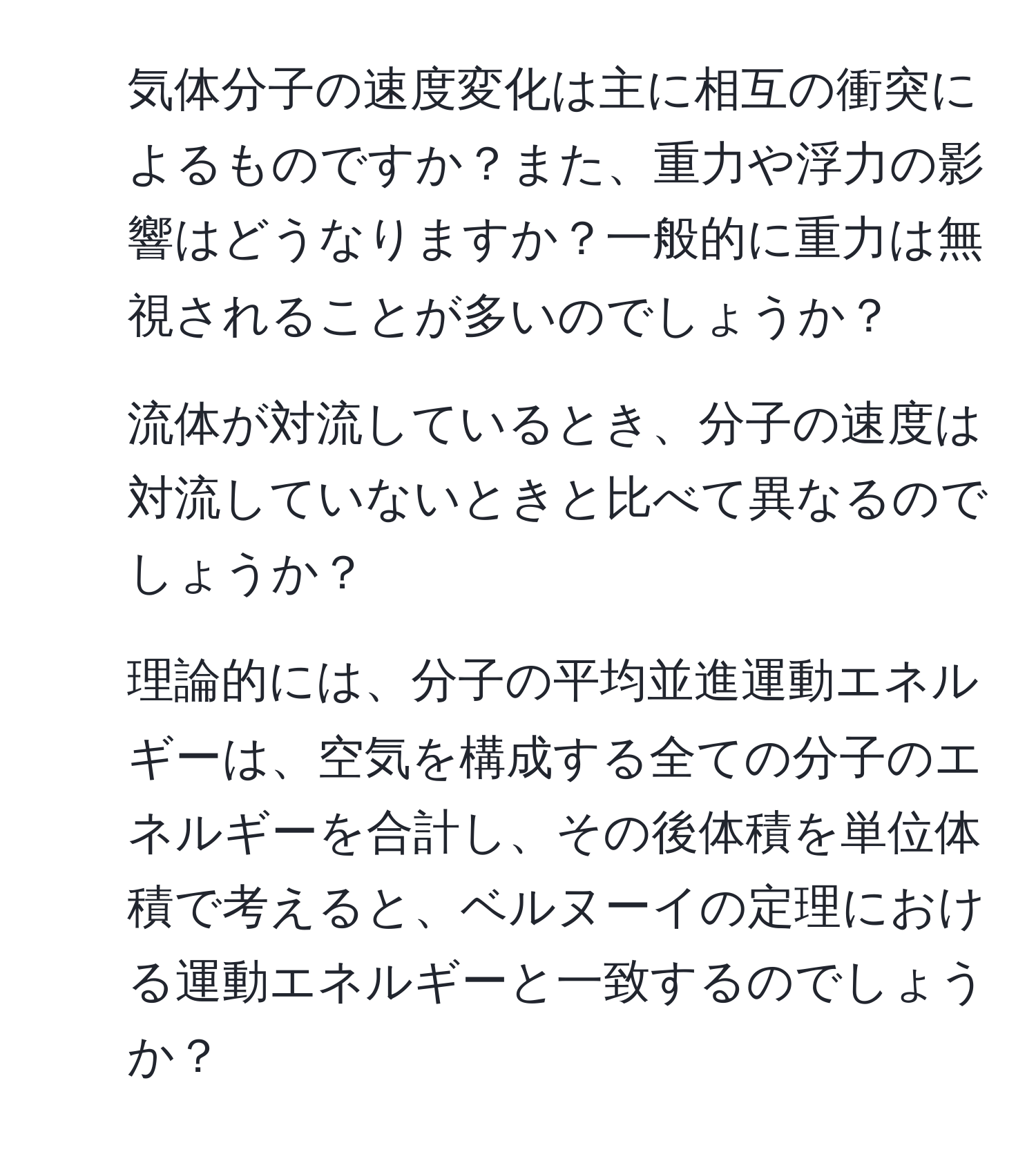 気体分子の速度変化は主に相互の衝突によるものですか？また、重力や浮力の影響はどうなりますか？一般的に重力は無視されることが多いのでしょうか？

2. 流体が対流しているとき、分子の速度は対流していないときと比べて異なるのでしょうか？

3. 理論的には、分子の平均並進運動エネルギーは、空気を構成する全ての分子のエネルギーを合計し、その後体積を単位体積で考えると、ベルヌーイの定理における運動エネルギーと一致するのでしょうか？