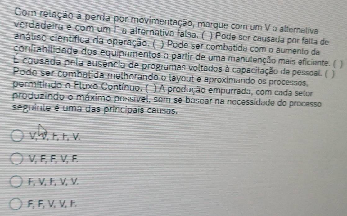 Com relação à perda por movimentação, marque com um V a alternativa
verdadeira e com um F a alternativa falsa. ( ) Pode ser causada por falta de
análise científica da operação. ( ) Pode ser combatida com o aumento da
confiabilidade dos equipamentos a partir de uma manutenção mais eficiente. ( )
É causada pela ausência de programas voltados à capacitação de pessoal. (
Pode ser combatida melhorando o layout e aproximando os processos,
permitindo o Fluxo Contínuo. ( ) A produção empurrada, com cada setor
produzindo o máximo possível, sem se basear na necessidade do processo
seguinte é uma das principais causas.
V, V, F, F, V.
V, F, F, V, F.
F, V, F, V, V.
F, F, V, V, F.