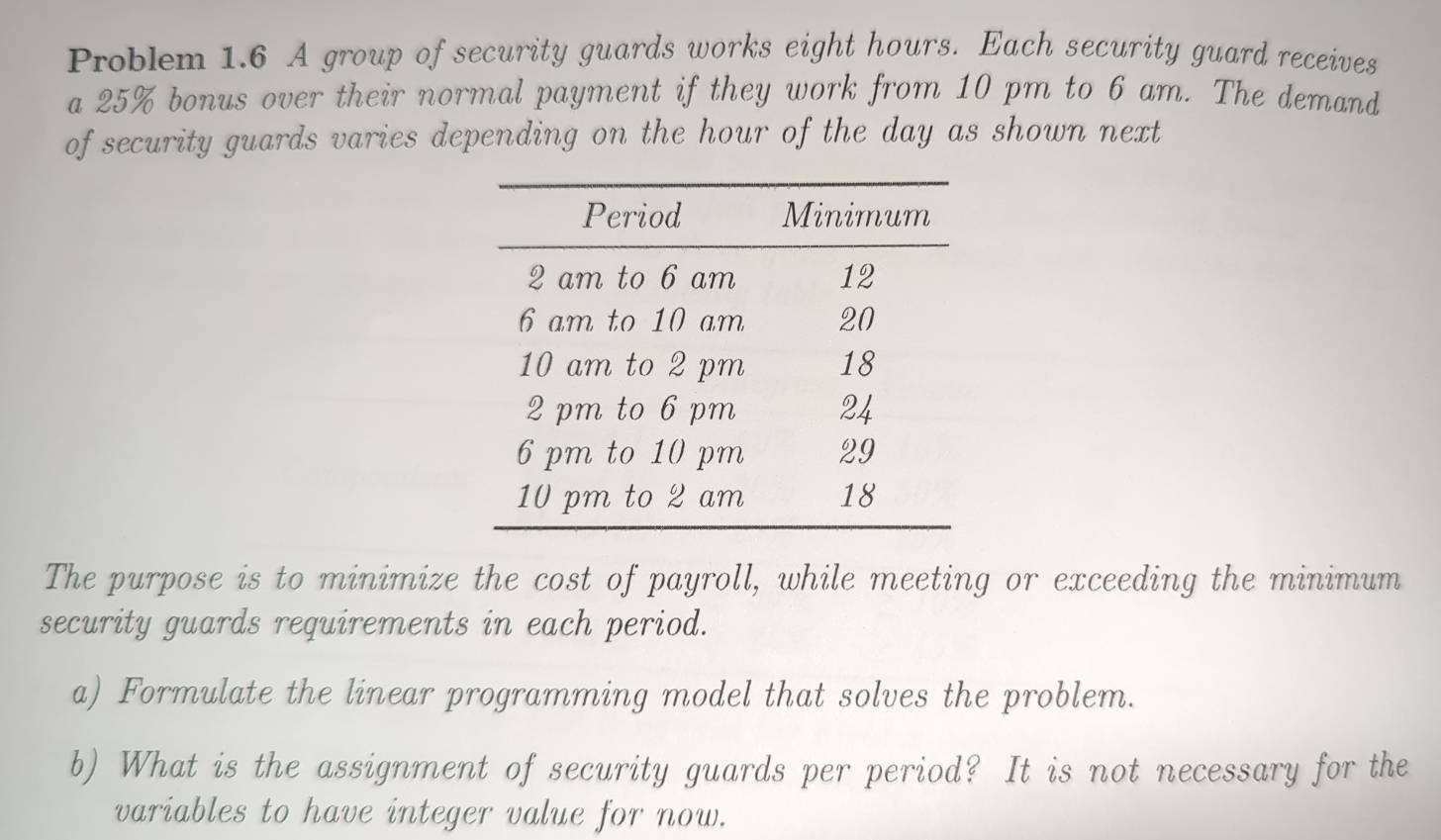 Problem 1.6 A group of security guards works eight hours. Each security guard receives 
a 25% bonus over their normal payment if they work from 10 pm to 6 am. The demand 
of security guards varies depending on the hour of the day as shown next 
The purpose is to minimize the cost of payroll, while meeting or exceeding the minimum 
security guards requirements in each period. 
a) Formulate the linear programming model that solves the problem. 
b) What is the assignment of security guards per period? It is not necessary for the 
variables to have integer value for now.