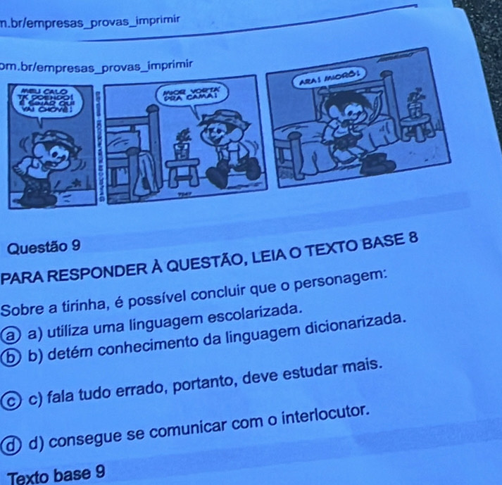 br/empresas_provas_imprimir
om.br/empresas_provas_imprimir
Questão 9
PARA RESPONDER À QUESTÃO, LEIA O TEXTO BASE 8
Sobre a tirinha, é possível concluir que o personagem:
@ a) utiliza uma linguagem escolarizada.
b b) detém conhecimento da linguagem dicionarizada.
c) c) fala tudo errado, portanto, deve estudar mais.
d) d) consegue se comunicar com o interlocutor.
Texto base 9