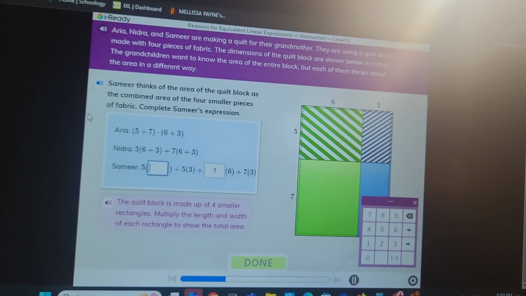 Ume | Schoology IXL | Dashboard MELLISSA PAYNE's... 
●i-Ready Reasons for Equivalent Linear Expressions — Instruction — Level G 
Aria, Nidra, and Sameer are making a quilt for their grandmother. They are using a quilt block 
made with four pieces of fabric. The dimensions of the quilt block are shown below in inche 
The grandchildren want to know the area of the entire block, but each of them thinks about 
the area in a different way. 
Sameer thinks of the area of the quilt block as 
the combined area of the four smaller pieces 
of fabric. Complete Sameer's expression. 
Aria: (5+7)· (6+3)
Nidra: 5(6+3)+7(6+3)
Sameer: 5(□ )+5(3)+?(6)+7(3)
(1) The quilt block is made up of 4 smaller 
rectangles. Multiply the length and width 
of each rectangle to show the total area. 
DONE