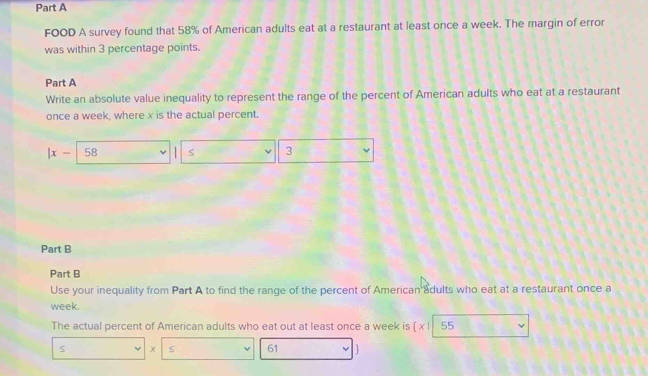 FOOD A survey found that 58% of American adults eat at a restaurant at least once a week. The margin of error 
was within 3 percentage points. 
Part A 
Write an absolute value inequality to represent the range of the percent of American adults who eat at a restaurant 
once a week, where x is the actual percent.
|x- 58 3
Part B 
Part B 
Use your inequality from Part A to find the range of the percent of American adults who eat at a restaurant once a 
week. 
The actual percent of American adults who eat out at least once a week is beginvmatrix xendvmatrix 55
s x
61 1