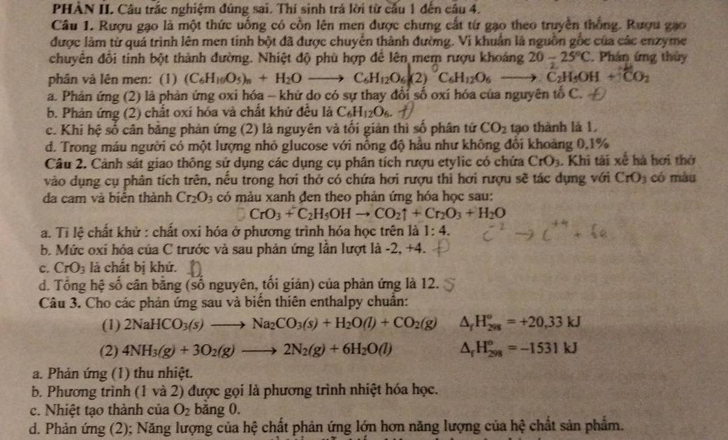 PHÀN II. Cầu trắc nghiệm đúng sai. Thí sinh trả lời từ cầu 1 dến câu 4.
Câu 1. Rượu gạo là một thức uống có cồn lên men được chưng cất từ gạo theo truyền thống. Rượu gạo
được làm từ quá trình lên men tinh bột đã được chuyển thành đường. Vi khuẩn là nguồn gốc của các enzyme
chuyên đồi tính bột thành đường. Nhiệt độ phù hợp đề lên mem rượu khoảng 20-25°C. Phân ứng thủy
phân và lên men: (1) (C_6H_10O_5)_n+H_2Oto C_6H_12O_6(2)^0C_6H_12O_6to C_2H_5OH+_3C_2
a. Phản ứng (2) là phản ứng oxi hóa - khứ do có sự thay đổi số oxí hóa của nguyên tổ C.
b. Phản ứng (2) chất oxi hóa và chất khử đều là C_6H_12O_6.
c. Khi hệ số cân bằng phản ứng (2) là nguyên và tối giản thì số phân tử CO_2 tạo thành là 1,
d. Trong máu người có một lượng nhỏ glucose với nồng độ hầu như không đổi khoảng 0,1%
Câu 2. Cảnh sát giao thống sử dụng các dụng cụ phân tích rượu etylic có chứa CrO_3. Khi tải xế hà hơi thờ
vào dụng cụ phân tích trên, nếu trong hơi thở có chứa hơi rượu thi hơi rượu sẽ tác dụng với CrO_3 có màu
đa cam và biển thành Cr_2O_3 có màu xanh đen theo phản ứng hóa học sau:
CrO_3+C_2H_5OHto CO_2uparrow +Cr_2O_3+H_2O
a. Tỉ lệ chất khử : chất oxi hóa ở phương trình hóa học trên là 1:4.
b. Mức oxi hóa của C trước và sau phản ứng lần lượt là -2, +4.
c. CrO_3 là chất bị khứ.
d. Tổng hệ số cân bằng (số nguyên, tối giản) của phản ứng là 12.
Câu 3. Cho các phản ứng sau và biến thiên enthalpy chuẩn:
(1) 2NaHCO_3(s)to Na_2CO_3(s)+H_2O(l)+CO_2(g) △ _fH_(298)^o=+20,33kJ
(2) 4NH_3(g)+3O_2(g)to 2N_2(g)+6H_2O(l) △ _fH_(298)^o=-1531kJ
a. Phản ứng (1) thu nhiệt.
b. Phương trình (1 và 2) được gọi là phương trình nhiệt hóa học.
c. Nhiệt tạo thành của O_2 băng 0.
d. Phản ứng (2); Năng lượng của hệ chất phản ứng lớn hơn năng lượng của hệ chất sản phẩm.