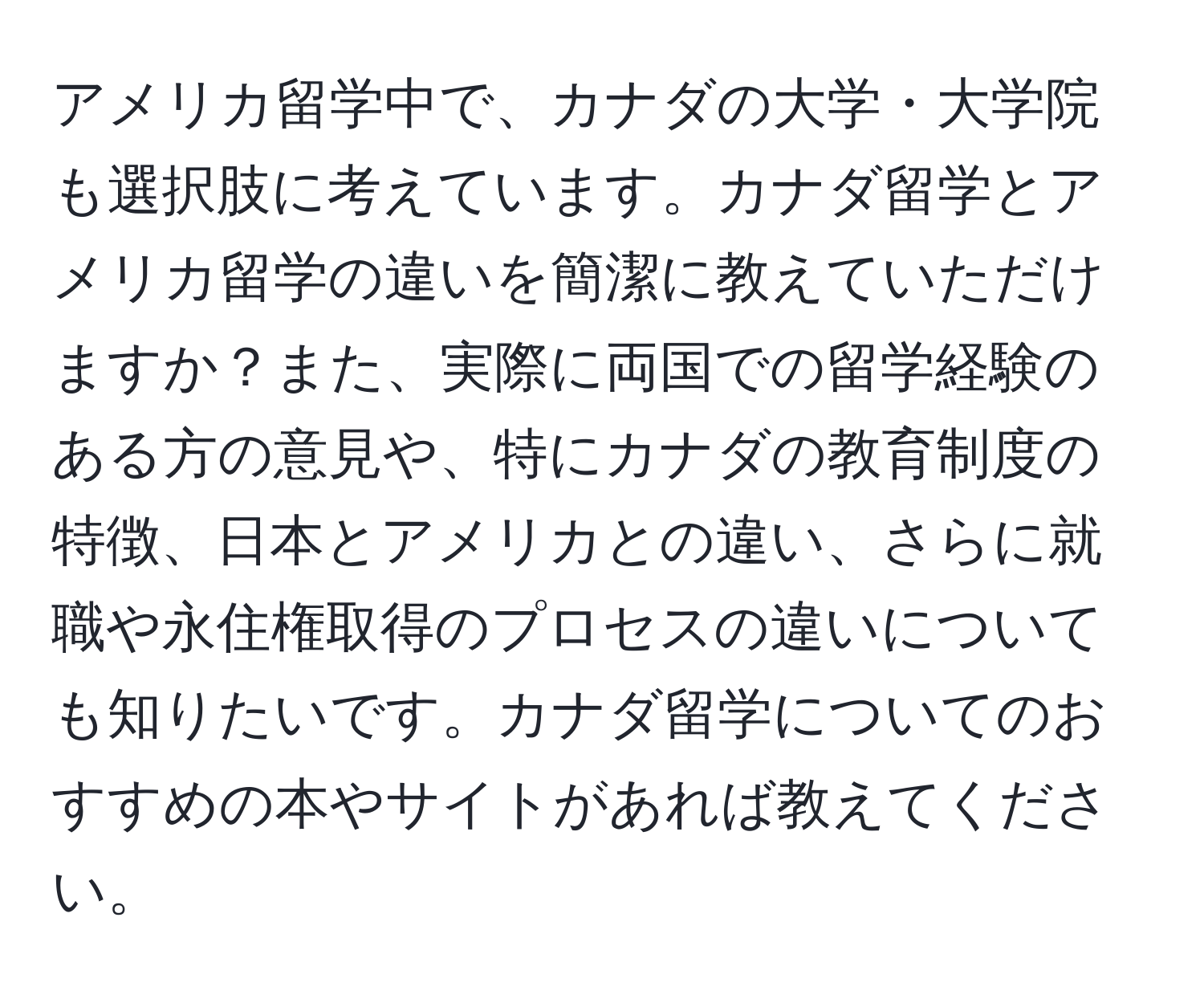 アメリカ留学中で、カナダの大学・大学院も選択肢に考えています。カナダ留学とアメリカ留学の違いを簡潔に教えていただけますか？また、実際に両国での留学経験のある方の意見や、特にカナダの教育制度の特徴、日本とアメリカとの違い、さらに就職や永住権取得のプロセスの違いについても知りたいです。カナダ留学についてのおすすめの本やサイトがあれば教えてください。