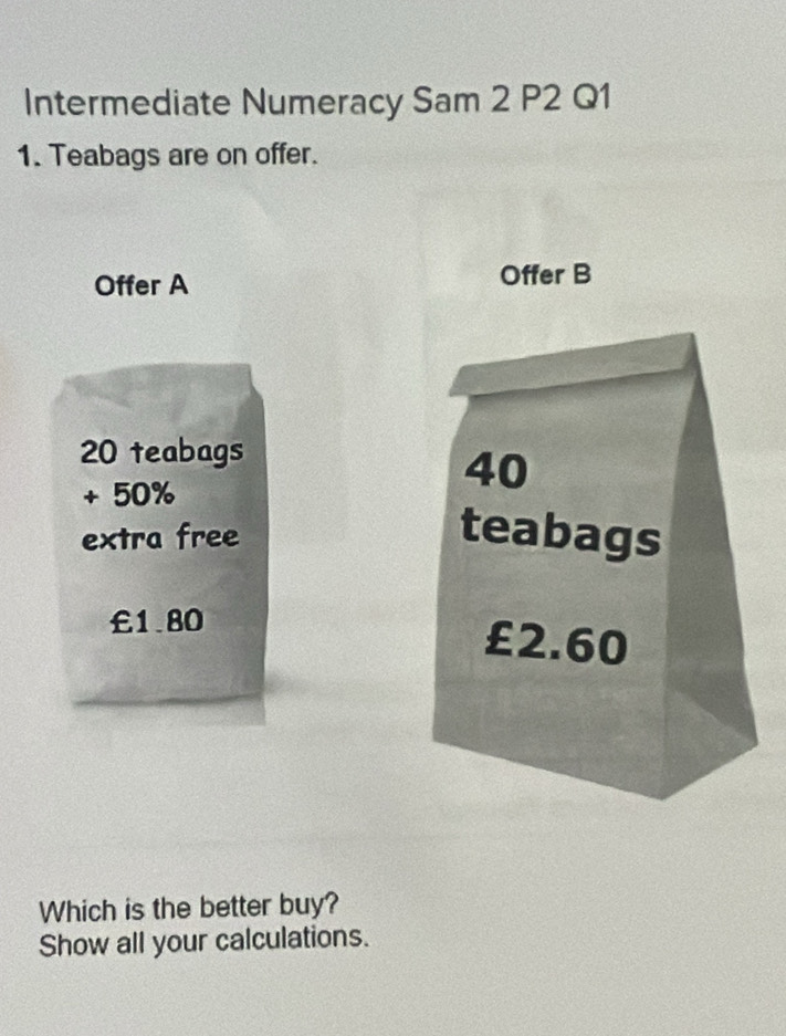 Intermediate Numeracy Sam 2 P2 Q1 
1. Teabags are on offer. 
Offer A Offer B
20 teabags
+ 50%
40
extra free teabags
£1.80
£2.60
Which is the better buy? 
Show all your calculations.