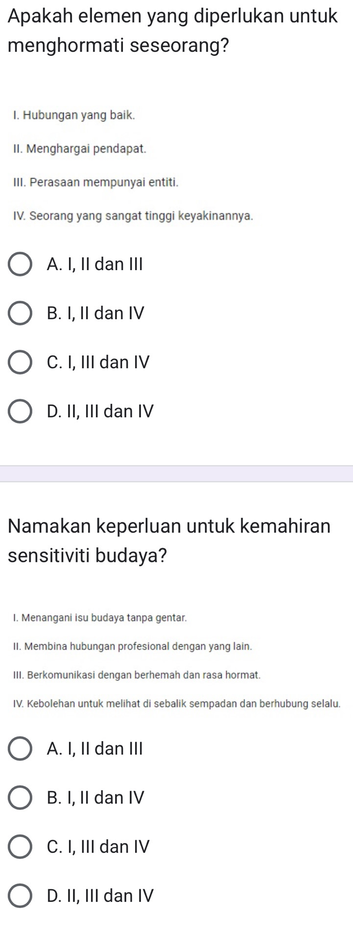 Apakah elemen yang diperlukan untuk
menghormati seseorang?
I. Hubungan yang baik.
II. Menghargai pendapat.
III. Perasaan mempunyai entiti.
IV. Seorang yang sangat tinggi keyakinannya.
A. I, II dan III
B. I, II dan IV
C. I, III dan IV
D. II, III dan IV
Namakan keperluan untuk kemahiran
sensitiviti budaya?
I. Menangani isu budaya tanpa gentar.
II. Membina hubungan profesional dengan yang lain.
III. Berkomunikasi dengan berhemah dan rasa hormat.
IV. Kebolehan untuk melihat di sebalik sempadan dan berhubung selalu.
A. I, II dan III
B. I, II dan IV
C. I, III dan IV
D. II, III dan IV