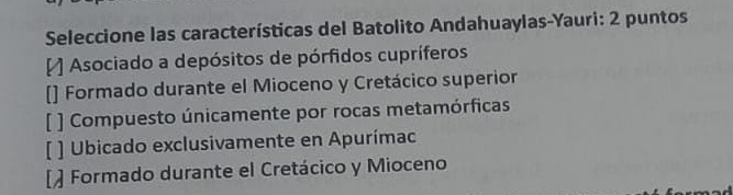 Seleccione las características del Batolito Andahuaylas-Yauri: 2 puntos
Asociado a depósitos de pórfidos cupríferos
[] Formado durante el Mioceno y Cretácico superior
[ ] Compuesto únicamente por rocas metamórficas
[ ] Ubicado exclusivamente en Apurímac
[ Formado durante el Cretácico y Mioceno