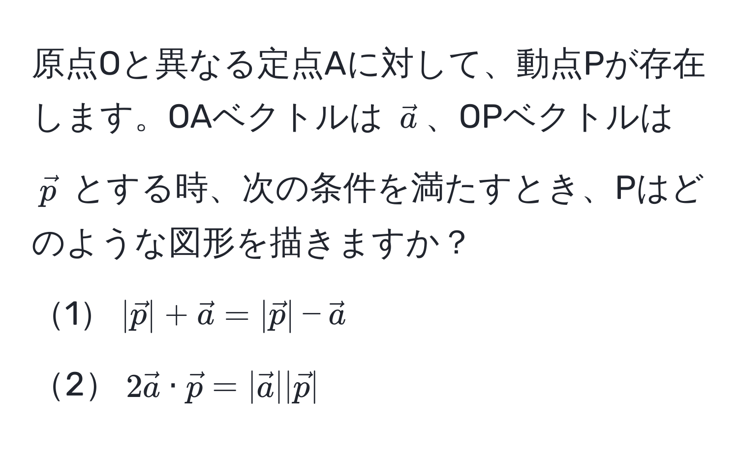 原点Oと異なる定点Aに対して、動点Pが存在します。OAベクトルは $veca$、OPベクトルは $vecp$ とする時、次の条件を満たすとき、Pはどのような図形を描きますか？  
1$|vecp| + veca = |vecp| - veca$  
2$2veca · vecp = |veca||vecp|$