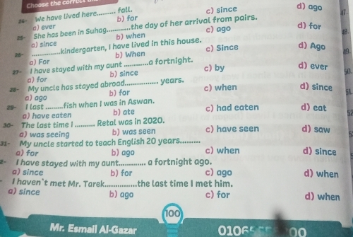 Choose the correlt
fall.
#4- We have lived here_ b) for c) since d) ago
47.
25 She has been in Suhag. a) ever _.the day of her arrival from pairs. c) ago
d) for 48.
a) since b) when
26- _kindergarten, I have lived in this house. c) Since d) Ago 49 -
a) For b) When
27- I have stayed with my aunt _a fortnight.
d) ever
a) for b) since
c) by 50.
28- My uncle has stayed abroad._ years. c) when d) since 51
b) for
a) ago
I last fish when I was in Aswan.
a) have eaten b) ate c) had eaten d) eat
30- The last time I _Retal was in 2020.
a) was seeing b) was seen c) have seen d) saw
31- My uncle started to teach English 20 years.........
a) for b) ago c) when d) since
2 - I have stayed with my aunt._ a fortnight ago.
a) since b) for c) ago d) when
I haven`t met Mr. Tarek _the last time I met him.
a) since b) ago c) for d) when
100
Mr. Esmail Al-Gazar 0106500 00