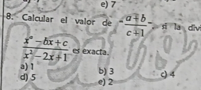 e) 7
8. Calcular el valor de - (a+b)/c+1  ， si la divi
 (x^a-bx+c)/x^2-2x+1  es exacta.
a) 1 b) 3 c) 4
d) 5 e) 2