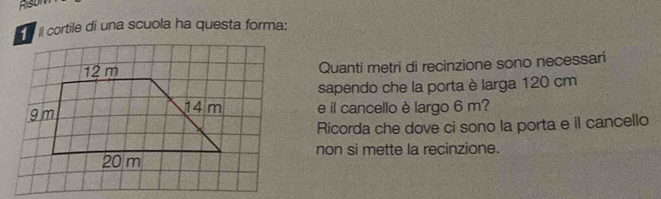 Rison 
II cortile di una scuola ha questa forma: 
Quanti metri di recinzione sono necessari 
sapendo che la porta è larga 120 cm
e il cancello è largo 6 m? 
Ricorda che dove ci sono la porta e il cancello 
non si mette la recinzione.