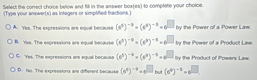 Select the correct choice below and fill in the answer box(es) to complete your choice.
(Type your answer(s) as integers or simplified fractions.)
A. Yes. The expressions are equal because (6^5)^-9=(6^9)^-5=6^(□) by the Power of a Power Law.
B. Yes. The expressions are equal because (6^5)^-9=(6^9)^-5=6^(□) by the Power of a Product Law.
C. Yes. The expressions are equal because (6^5)^-9=(6^9)^-5=6^(□) by the Product of Powers Law.
D. No. The expressions are different because (6^5)^-9=6^(□) but (6^9)^-5=6^(□).