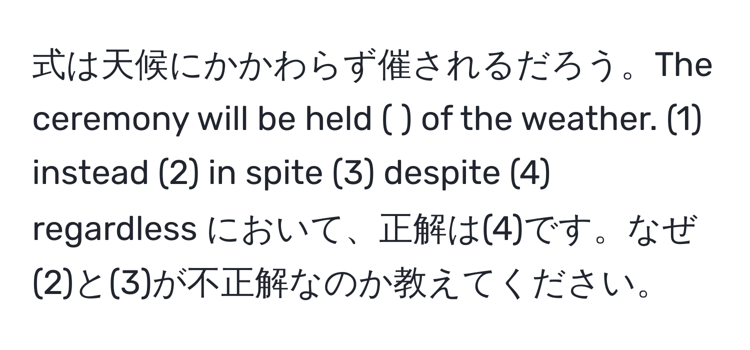 式は天候にかかわらず催されるだろう。The ceremony will be held (    ) of the weather. (1) instead (2) in spite (3) despite (4) regardless において、正解は(4)です。なぜ(2)と(3)が不正解なのか教えてください。