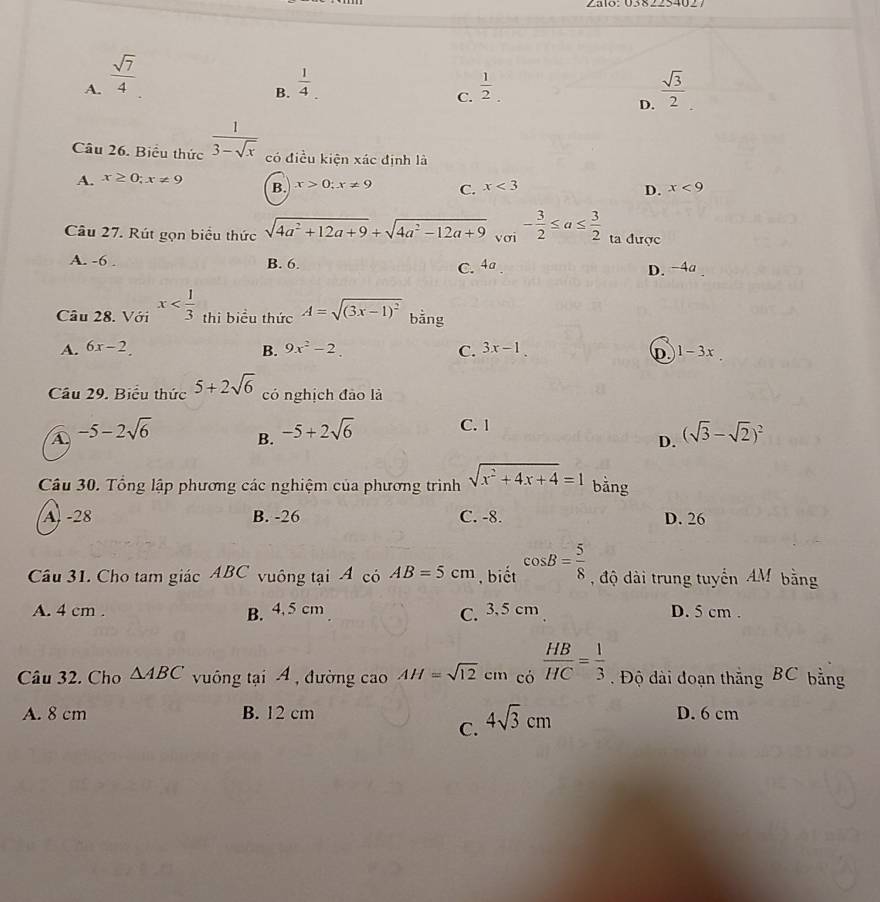 A.  sqrt(7)/4 
B.  1/4   1/2 .  sqrt(3)/2 
C.
D.
Câu 26. Biểu thức  1/3-sqrt(x)  có điều kiện xác định là
A. x≥ 0;x!= 9 B. x>0;x!= 9 C. x<3</tex> x<9</tex>
D.
Câu 27. Rút gọn biểu thức sqrt(4a^2+12a+9)+sqrt(4a^2-12a+9) vơi - 3/2 ≤ a≤  3/2  ta được
A. -6 . B. 6. C. 4a D. -4a
Câu 28. Với x thi biểu thức A=sqrt((3x-1)^2) bằng
A. 6x-2. B. 9x^2-2. C. 3x-1. D 1-3x
Cầu 29. Biểu thức 5+2sqrt(6) có nghịch đào là
A -5-2sqrt(6) B. -5+2sqrt(6) C. 1
D. (sqrt(3)-sqrt(2))^2
Câu 30. Tổng lập phương các nghiệm của phương trình sqrt(x^2+4x+4)=1 bằng
A. -28 B. -26 C. -8. D. 26
Câu 31. Cho tam giác ABC vuông tại A có AB=5cm , biết cos B= 5/8  độ dài trung tuyển AM bằng
A. 4 cm . B. 4. 5 cm C. 3.5 cm D. 5 cm .
Câu 32. Cho △ ABC vuông tại A , đường cao AH=sqrt(12) cm có  HB/HC = 1/3 .  Độ dài đoạn thắng BC bằng
A. 8 cm B. 12 cm D. 6 cm
C. 4sqrt(3)cm