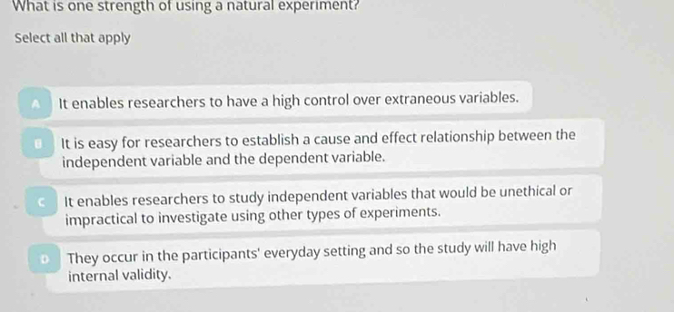 What is one strength of using a natural experiment?
Select all that apply
It enables researchers to have a high control over extraneous variables.
It is easy for researchers to establish a cause and effect relationship between the
independent variable and the dependent variable.
It enables researchers to study independent variables that would be unethical or
impractical to investigate using other types of experiments.
They occur in the participants' everyday setting and so the study will have high
internal validity.