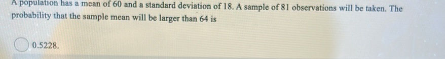 A population has a mean of 60 and a standard deviation of 18. A sample of 81 observations will be taken. The 
probability that the sample mean will be larger than 64 is
0.5228.