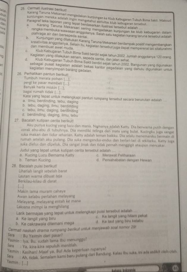 ala
25. Cermati ilustrasi berikut!
Karang Taruna Mekarsari mengadakan kunjungan ke Klub Kebugaran Tubuh Bima Sakti. Maksud
kunjungan mereka adalah ingin mengetahui aktivitas klub kebugaran tersebut.
jala Paragraf teks laporan yang tepat berdasarkan ilustrasi tersebut adalah
dan a. Karang Taruna Mekarsari sering mengadakan künjungan ke klub kebugaran dalam
TWE rangka membuka wawasan anggotanya. Salah satu kegiatan karang taruna tersebut adalah
jals olahraga air dan bersepeda santal.
b. Kunjungan yang dilakukan Karang Taruna Mekarsari berdampak positif mengembangkan
kreativitas anggotanya. Selain itu, kegiatan tersebut juga dapat mempererat tali silaturahm
dan membuat awet muda.
C. Klub Kebugaran Tubuh Bima Sakti berdiri sejak tahun 2002. Jumlah anggotanya 120 orang
ng Kegiatan yang dilakukan senam, sepeda santai, dan jalan sehat.
d. Klub Kebugaran Tubuh Bima Sakti berdiri sejak tahun 2002. Bangunan yang digunakan
sebagai pusat kegiatan adalah bekas kantor pegadaian yang dahulu digunakan untuk
kegiatan menyimpan barang gadaian.
! = 26. Perhatikan pantun berikut!
Tumbuh merata pohen [...].
pergi ke pasar membeli [...].
Banyak harta miskin [...].
bagai rumah tidak [...].
Kata yang tepat untuk melengkapi pantun rumpang tersebut secara berurutan adaiah
a. imu, berdinding, tebu, daging
b. tebu, daging, ilmu, berdinding
c. tebu, ilmu, daging, berdinding
d. berdinding, daging, ilmu, tebu
27. Bacalah kutipan cerita berikut!
Aku punya kucing yang lucu dan manis. Namanya adalah Katty. Dia berwarna putih dengan
corak abu-abu di tubuhnya. Dia memiliki telinga dan mata yang bulat. Kucingku juga sangat
suka makan dan tidur seharian. Katty adalah teman baikku. Dia selalu menemaniku bermain di
rumah setelah aku pulang. Dia suka mengendus-endus dan berlari-lari di sekitarku. Katty juga
suka dielus dan dipeluk. Dia sangat jinak dan tidak pernah menggigit ataupun mencakar.
Judul yang tepat untuk kutipan cerita tersebut adalah
a. Kucing Lucu Bernama Katty c. Merawat Peliharaan
b. Teman Kucing d. Persahabatan dengan Hewan
28. Bacalah puisi berikut!
Lihatlah langit sebelah barat
Lautan warna dibuat teja
Berkilau-kilau di darat
[...]
Makin Iama muram cahaya
Awan kelabu perlahan melayang
Melayang, melayang entah ke mana
Laksana mimpi ia menghilang
Larik bermajas yang tepat untuk melengkapi puisi tersebut adaiah
a. Ke langit yang biru c. Ke langit yang hitam pekat
b. Ke cakrawaia ditemani mega d. Ke laut yang biru kelabu
Cermati naskah drama rumpang berikut untuk menjawab soal nomor 29!
Sara : Bu Yasmin dari pasar?
Yasmin : Iya, Bu, sudah lama Ibu menunggu?
Sara : Ya, kira-kira sepuluh menitiah
Yasmin : Kasihan! Maaf ya. Bu! Ada keperluan rupanya?
Sāra  : Ah, tidak. Semalam kami baru pulang dari Bandung. Kalau ibu suka, ini ada seikit oleh-oleh
Yasmin : [...]
Babasa Indonesia
d