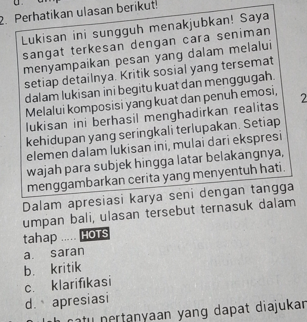 a .
2. Perhatikan ulasan berikut!
Lukisan ini sungguh menakjubkan! Saya
sangat terkesan dengan cara seniman
menyampaikan pesan yang dalam melalui
setiap detailnya. Kritik sosial yang tersemat
dalam lukisan ini begitu kuat dan menggugah.
Melalui komposisi yang kuat dan penuh emosi, 2
lukisan ini berhasil menghadirkan realitas
kehidupan yang seringkali terlupakan. Setiap
elemen dalam lukisan ini, mulai dari ekspresi
wajah para subjek hingga latar belakangnya,
menggambarkan cerita yang menyentuh hati.
Dalam apresiasi karya seni dengan tangga
umpan bali, ulasan tersebut ternasuk dalam
tahap ..... HOTS
a. saran
b. kritik
c. klarifikasi
d. apresiasi
h catu nertanyaan yang dapat diajukan