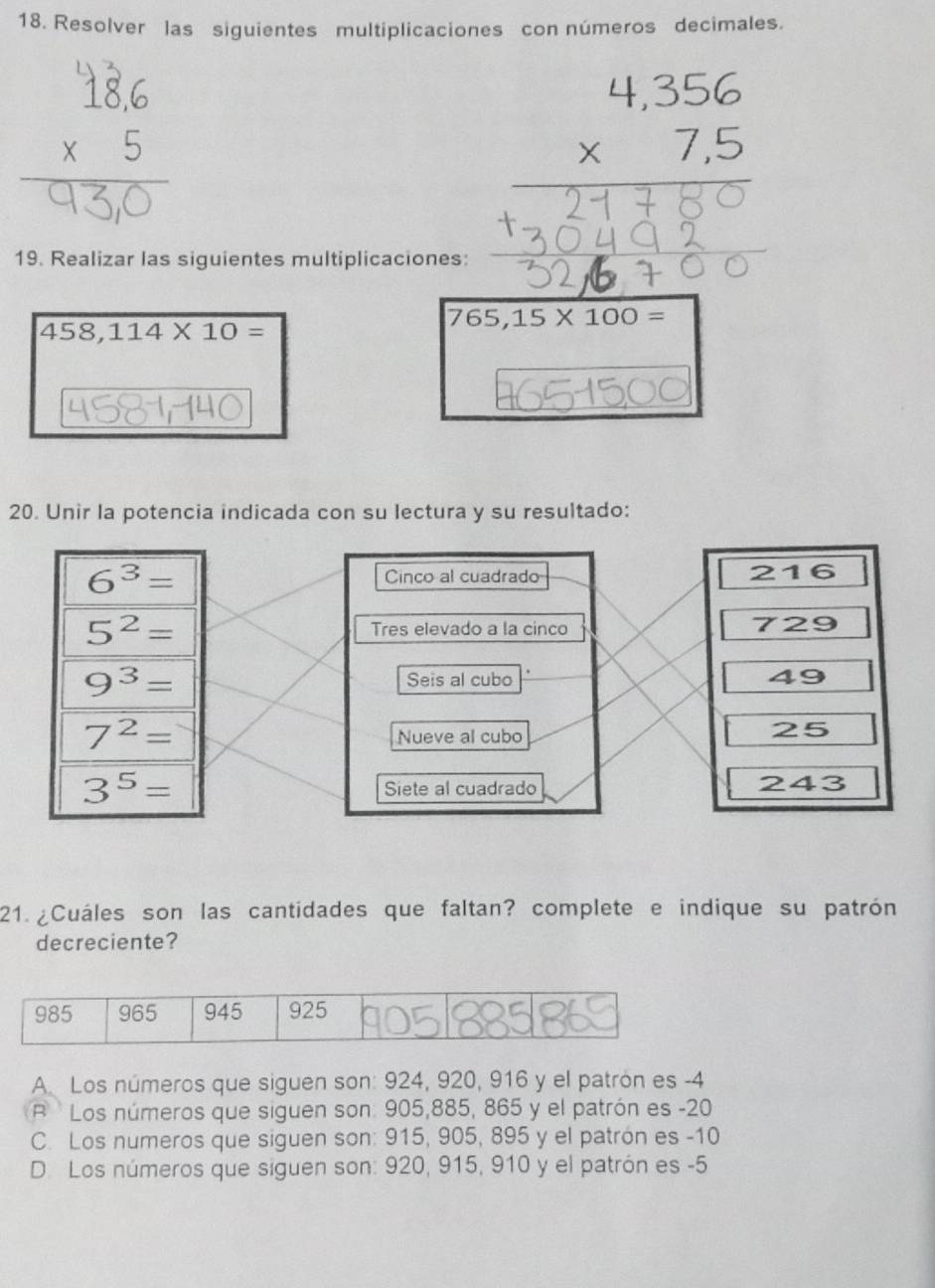 Resolver las siguientes multiplicaciones con números decimales.
75
19. Realizar las siguientes multiplicaciones:
458,114* 10=
765,15* 100=
20. Unir la potencia indicada con su lectura y su resultado:
6^3= Cinco al cuadrado 216
5^2= Tres elevado a la cinco 729
9^3= Seis al cubo 49
7^2=
Nueve al cubo
25
3^5= Siete al cuadrado 243
21. ¿Cuáles son las cantidades que faltan? complete e indique su patrón
decreciente?
A. Los números que siguen son: 924, 920, 916 y el patrón es -4
R Los números que siguen son: 905, 885, 865 y el patrón es -20
C. Los numeros que siguen son: 915, 905, 895 y el patrón es -10
D. Los números que siguen son: 920, 915, 910 y el patrón es -5