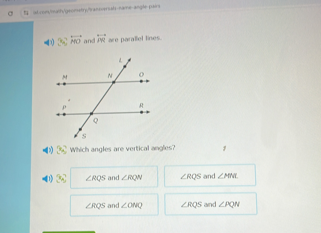 = ixl.com/math/geometry/transversals-name-angle-pairs
overleftrightarrow MO and overleftrightarrow PR are parallel lines.
Which angles are vertical angles?
∠ RQS and ∠ RQN ∠ RQS and ∠ MNL
∠ RQS and ∠ ONQ ∠ RQS and ∠ PQN