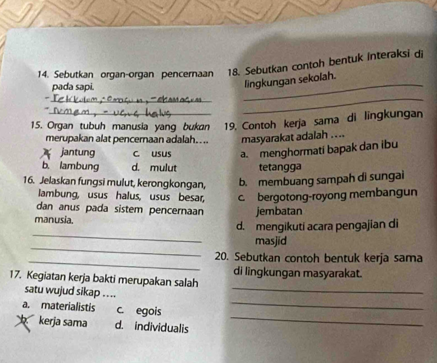 Sebutkan organ-organ pencernaan 18. Sebutkan contoh bentuk Interaksi di
pada sapi.
lingkungan sekolah.
_
_
_
15. Organ tubuh manusia yang bukan 19. Contoh kerja sama di lingkungan
merupakan alat pencernaan adalah.... masyarakat adalah ....
jantung c. usus
a. menghormati bapak dan ibu
b. lambung d. mulut tetangga
16. Jelaskan fungsi mulut, kerongkongan, b. membuang sampah di sungai
lambung, usus halus, usus besar, c. bergotong-royong membangun
dan anus pada sistem pencernaan jembatan
manusia.
_
d. mengikuti acara pengajian di
_
masjid
_
20. Sebutkan contoh bentuk kerja sama
di lingkungan masyarakat.
_
17. Kegiatan kerja bakti merupakan salah
satu wujud sikap …..
a. materialistis c. egois
_
b kerja sama d. individualis_