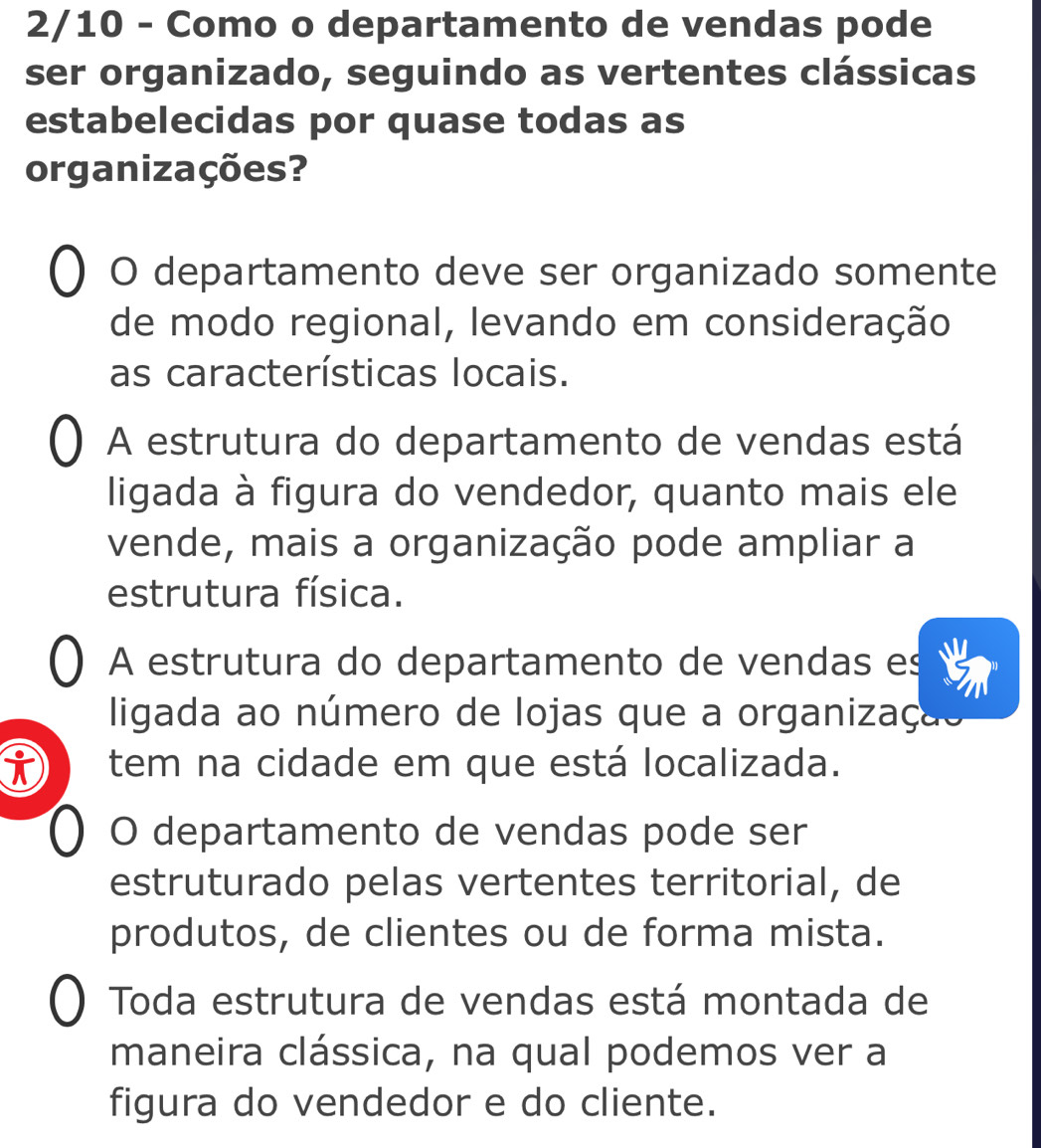 2/10 - Como o departamento de vendas pode
ser organizado, seguindo as vertentes clássicas
estabelecidas por quase todas as
organizações?
O departamento deve ser organizado somente
de modo regional, levando em consideração
as características locais.
A estrutura do departamento de vendas está
ligada à figura do vendedor, quanto mais ele
vende, mais a organização pode ampliar a
estrutura física.
A estrutura do departamento de vendas es
ligada ao número de lojas que a organização
i tem na cidade em que está localizada.
O departamento de vendas pode ser
estruturado pelas vertentes territorial, de
produtos, de clientes ou de forma mista.
Toda estrutura de vendas está montada de
maneira clássica, na qual podemos ver a
figura do vendedor e do cliente.