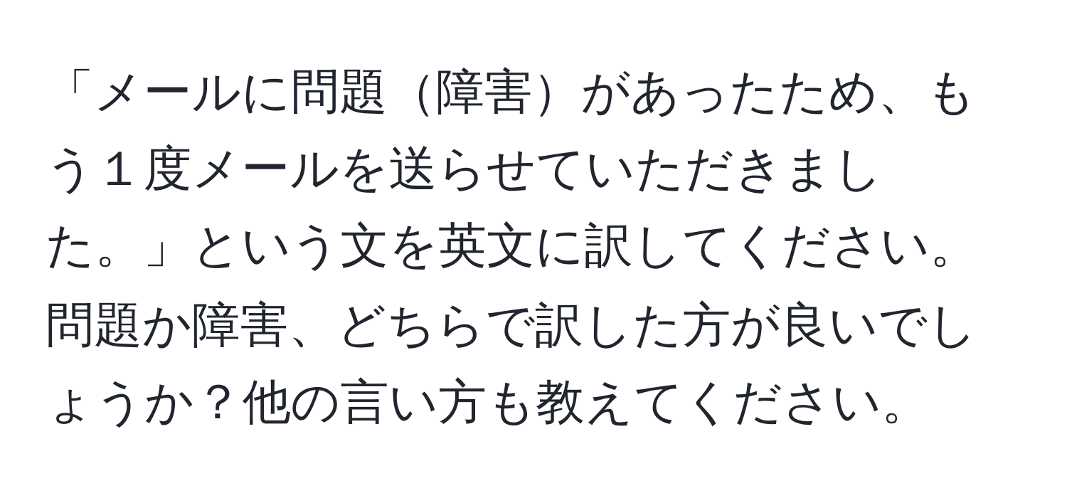 「メールに問題障害があったため、もう１度メールを送らせていただきました。」という文を英文に訳してください。問題か障害、どちらで訳した方が良いでしょうか？他の言い方も教えてください。