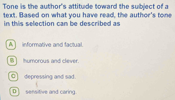 Tone is the author's attitude toward the subject of a
text. Based on what you have read, the author's tone
in this selection can be described as
A  informative and factual.
B) humorous and clever.
C) depressing and sad.
D) sensitive and caring.