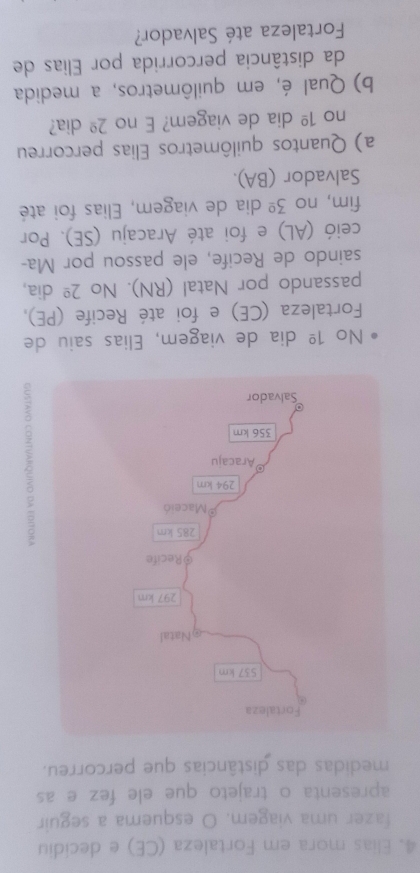 Elias mora em Fortaleza (CE) e decidiu 
fazer uma viagem. O esquema a seguir 
apresenta o trajeto que ele fez e as 
medidas das distâncias que percorreu. 
g 
No 1^(_ circ) dia de viagem, Elias saiu de 
Fortaleza (CE) e foi até Recife (PE), 
passando por Natal (RN). No 2^(_ circ) dia, 
saindo de Recife, ele passou por Ma- 
ceió (AL) e foi até Aracaju (SE). Por 
fim, no 3^(_ circ) dia de viagem, Elias foi até 
Salvador (BA). 
a) Quantos quilômetros Elias percorreu 
no 1^(_ circ) dia de viagem? E no 2^(_ circ) dia? 
b) Qual é, em quilômetros, a medida 
da distância percorrida por Elias de 
Fortaleza até Salvador?