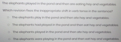 The elephants played in the pond and then are eating hay and vegetables.
Which revision fixes the inappropriate shift in verb tense in the sentence?
The elephants play in the pond and then ate hay and vegetables.
The elephants had played in the pond and then eat hay and vegetables.
The elephants played in the pond and then ate hay and vegetables
The elephants were playing in the pond and then eat hay and vegetables.