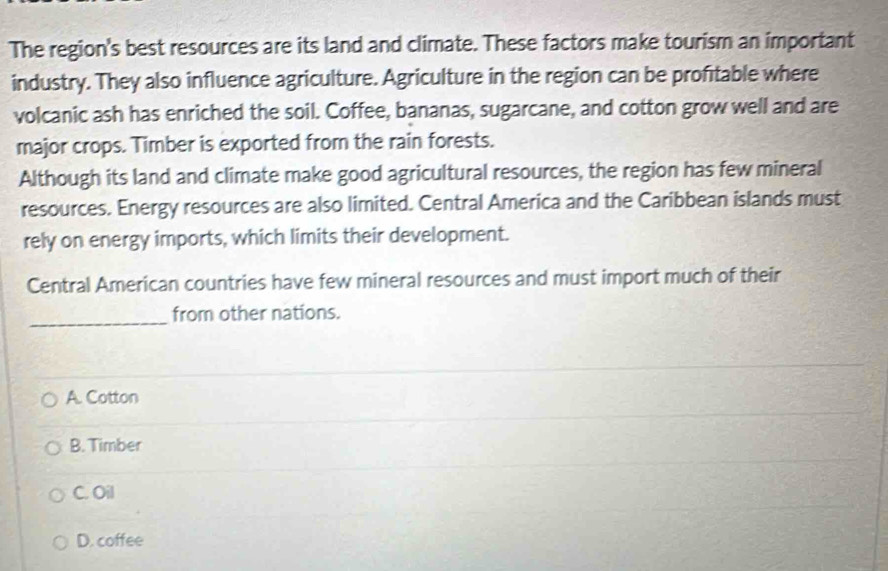 The region's best resources are its land and climate. These factors make tourism an important
industry. They also influence agriculture. Agriculture in the region can be profitable where
volcanic ash has enriched the soil. Coffee, bananas, sugarcane, and cotton grow well and are
major crops. Timber is exported from the rain forests.
Although its land and climate make good agricultural resources, the region has few mineral
resources. Energy resources are also limited. Central America and the Caribbean islands must
rely on energy imports, which limits their development.
Central American countries have few mineral resources and must import much of their
_
from other nations.
A. Cotton
B. Timber
C. Oil
D. coffee