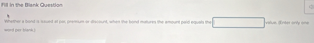 Fill in the Blank Question 

Whether a bond is issued at par, premium or discount, when the bond matures the amount paid equals the value. (Enter only one 
word per blank.)