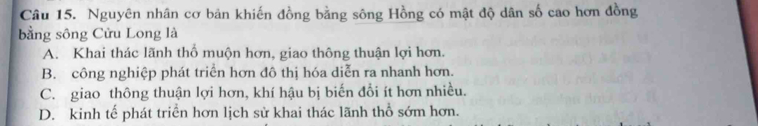 Nguyên nhân cơ bản khiến đồng bằng sông Hồng có mật độ dân số cao hơn đồng
bằng sông Cửu Long là
A. Khai thác lãnh thổ muộn hơn, giao thông thuận lợi hơn.
B. công nghiệp phát triển hơn đô thị hóa diễn ra nhanh hơn.
C. giao thông thuận lợi hơn, khí hậu bị biến đổi ít hơn nhiều.
D. kinh tế phát triển hơn lịch sử khai thác lãnh thổ sớm hơn.