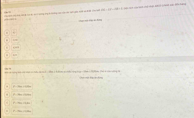 Cho hình chữ nhật ABCD, Gọi AL và C! tương ứng là đường cao của các tam giác ADB và BCD, Cho biết DL=LI=IB=1 Diện tích của hình chữ nhật ABCD (chính xác đến hãng
Câu 15
phần trâm) là:
Chọn một đáp án đúng
A 4,2
B 2,242
C 4.2426
D 4,24
Câu 16
Một cái ruộng hình chữ nhật có chiều đại là x=23m± 0 ,01m và chiều rộng là y=15m± 0,01m Chú vi của ruộng là:
Chọn một đáp án đúng
A P=76m± 0,02m
B P=76m± 0.04m
C P=76m± 0.4m
D P=76m± 0,08m