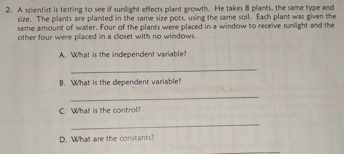 A scientist is testing to see if sunlight effects plant growth. He takes 8 plants, the same type and 
size. The plants are planted in the same size pots, using the same soil. Each plant was given the 
same amount of water. Four of the plants were placed in a window to receive sunlight and the 
other four were placed in a closet with no windows. 
A. What is the independent variable? 
_ 
B. What is the dependent variable? 
_ 
C. What is the control? 
_ 
D. What are the constants?