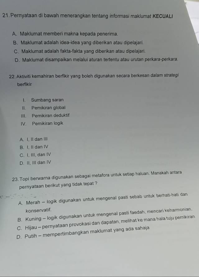 Pernyataan di bawah menerangkan tentang informasi maklumat KECUALI
A. Maklumat memberi makna kepada penerima.
B. Maklumat adalah idea-idea yang diberikan atau dipelajari.
C. Maklumat adalah fakta-fakta yang diberikan atau dipelajari.
D. Maklumat disampaikan melalui aturan tertentu atau urutan perkara-perkara.
22. Aktiviti kemahiran berfikir yang boleh digunakan secara berkesan dalam strategi
berfikir
I. Sumbang saran
II. Pemikiran global
III. Pemikiran deduktif
IV. Pemikiran logik
A. I, II dan III
B. I, II dan IV
C. I, III, dan IV
D. II, III dan IV
23. Topi berwarna digunakan sebagai metafora untuk setiap haluan. Manakah antara
pernyataan berikut yang tidak tepat ?
A. Merah - logik digunakan untuk mengenal pasti sebab untuk berhati-hati dan
konservatif.
B. Kuning - logik digunakan untuk mengenal pasti faedah, mencari keharmonian.
C. Hijau - pernyataan provokasi dan dapatan, melihat ke mana hala tuju pemikiran
D. Putih - mempertimbangkan maklumat yang ada sahaja