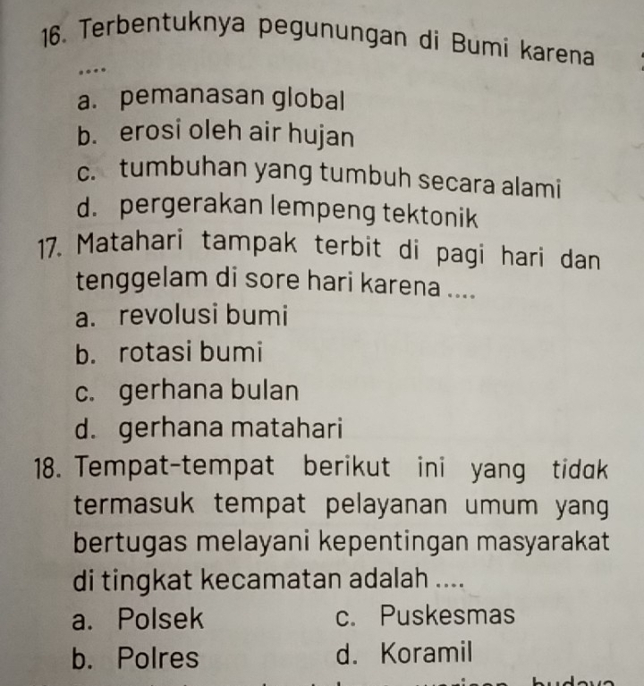 Terbentuknya pegunungan di Bumi karena
…
a. pemanasan global
b. erosi oleh air hujan
c. tumbuhan yang tumbuh secara alami
d. pergerakan lempeng tektonik
17. Matahari tampak terbit di pagi hari dan
tenggelam di sore hari karena ....
a. revolusi bumi
b. rotasi bumi
c. gerhana bulan
d. gerhana matahari
18. Tempat-tempat berikut ini yang tidak
termasuk tempat pelayanan umum yang 
bertugas melayani kepentingan masyarakat
di tingkat kecamatan adalah ....
a. Polsek c. Puskesmas
b. Polres d. Koramil