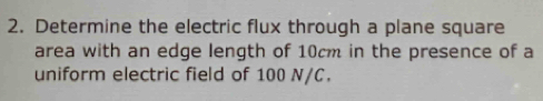 Determine the electric flux through a plane square 
area with an edge length of 10cm in the presence of a 
uniform electric field of 100 N/C.