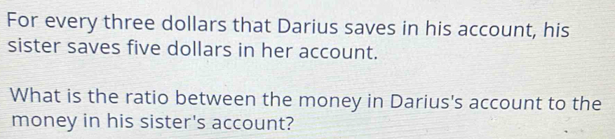 For every three dollars that Darius saves in his account, his 
sister saves five dollars in her account. 
What is the ratio between the money in Darius's account to the 
money in his sister's account?